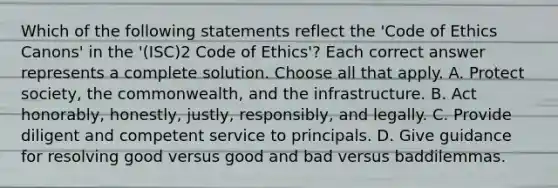 Which of the following statements reflect the 'Code of Ethics Canons' in the '(ISC)2 Code of Ethics'? Each correct answer represents a complete solution. Choose all that apply. A. Protect society, the commonwealth, and the infrastructure. B. Act honorably, honestly, justly, responsibly, and legally. C. Provide diligent and competent service to principals. D. Give guidance for resolving good versus good and bad versus baddilemmas.