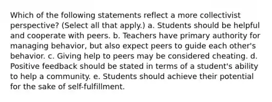 Which of the following statements reflect a more collectivist perspective? (Select all that apply.) a. Students should be helpful and cooperate with peers. b. Teachers have primary authority for managing behavior, but also expect peers to guide each other's behavior. c. Giving help to peers may be considered cheating. d. Positive feedback should be stated in terms of a student's ability to help a community. e. Students should achieve their potential for the sake of self-fulfillment.