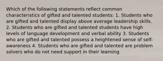 Which of the following statements reflect common characteristics of gifted and talented students: 1. Students who are gifted and talented display above average leadership skills. 2. Students who are gifted and talented students have high levels of language development and verbal ability 3. Students who are gifted and talented possess a heightened sense of self-awareness 4. Students who are gifted and talented are problem solvers who do not need support in their learning