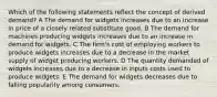 Which of the following statements reflect the concept of derived demand? A The demand for widgets increases due to an increase in price of a closely related substitute good. B The demand for machines producing widgets increases due to an increase in demand for widgets. C The firm's cost of employing workers to produce widgets increases due to a decrease in the market supply of widget producing workers. D The quantity demanded of widgets increases due to a decrease in inputs costs used to produce widgets. E The demand for widgets decreases due to falling popularity among consumers.