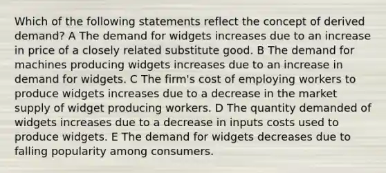 Which of the following statements reflect the concept of derived demand? A The demand for widgets increases due to an increase in price of a closely related substitute good. B The demand for machines producing widgets increases due to an increase in demand for widgets. C The firm's cost of employing workers to produce widgets increases due to a decrease in the market supply of widget producing workers. D The quantity demanded of widgets increases due to a decrease in inputs costs used to produce widgets. E The demand for widgets decreases due to falling popularity among consumers.