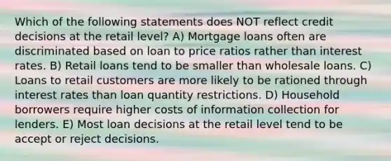 Which of the following statements does NOT reflect credit decisions at the retail level? A) Mortgage loans often are discriminated based on loan to price ratios rather than interest rates. B) Retail loans tend to be smaller than wholesale loans. C) Loans to retail customers are more likely to be rationed through interest rates than loan quantity restrictions. D) Household borrowers require higher costs of information collection for lenders. E) Most loan decisions at the retail level tend to be accept or reject decisions.