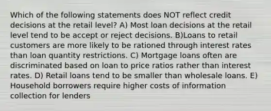 Which of the following statements does NOT reflect credit decisions at the retail level? A) Most loan decisions at the retail level tend to be accept or reject decisions. B)Loans to retail customers are more likely to be rationed through interest rates than loan quantity restrictions. C) Mortgage loans often are discriminated based on loan to price ratios rather than interest rates. D) Retail loans tend to be smaller than wholesale loans. E) Household borrowers require higher costs of information collection for lenders