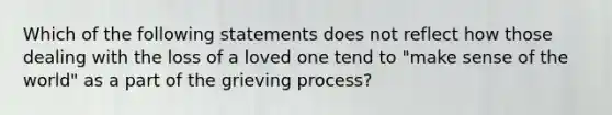 Which of the following statements does not reflect how those dealing with the loss of a loved one tend to "make sense of the world" as a part of the grieving process?