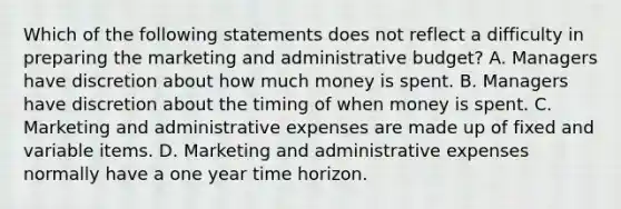 Which of the following statements does not reflect a difficulty in preparing the marketing and administrative budget? A. Managers have discretion about how much money is spent. B. Managers have discretion about the timing of when money is spent. C. Marketing and administrative expenses are made up of fixed and variable items. D. Marketing and administrative expenses normally have a one year time horizon.