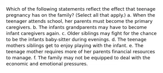 Which of the following statements reflect the effect that teenage pregnancy has on the family? (Select all that apply.) a. When the teenager attends school, her parents must become the primary caregivers. b. The infants grandparents may have to become infant caregivers again. c. Older siblings may fight for the chance to be the infants baby-sitter during evenings. d. The teenage mothers siblings get to enjoy playing with the infant. e. The teenage mother requires more of her parents financial resources to manage. f. The family may not be equipped to deal with the economic and emotional pressures.