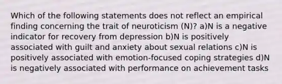 Which of the following statements does not reflect an empirical finding concerning the trait of neuroticism (N)? a)N is a negative indicator for recovery from depression b)N is positively associated with guilt and anxiety about sexual relations c)N is positively associated with emotion-focused coping strategies d)N is negatively associated with performance on achievement tasks