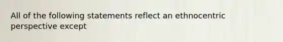 All of the following statements reflect an ethnocentric perspective except