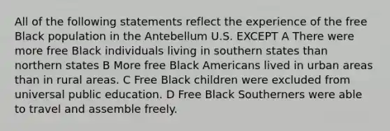 All of the following statements reflect the experience of the free Black population in the Antebellum U.S. EXCEPT A There were more free Black individuals living in southern states than northern states B More free Black Americans lived in urban areas than in rural areas. C Free Black children were excluded from universal public education. D Free Black Southerners were able to travel and assemble freely.