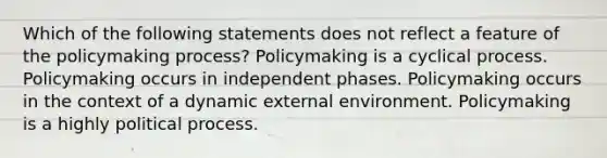 Which of the following statements does not reflect a feature of the policymaking process? Policymaking is a cyclical process. Policymaking occurs in independent phases. Policymaking occurs in the context of a dynamic external environment. Policymaking is a highly political process.