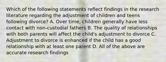 Which of the following statements reflect findings in the research literature regarding the adjustment of children and teens following divorce? A. Over time, children generally have less contact with non-custodial fathers B. The quality of relationships with both parents will affect the child's adjustment to divorce C. Adjustment to divorce is enhanced if the child has a good relationship with at least one parent D. All of the above are accurate research findings