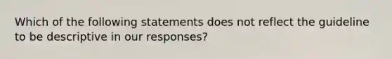 Which of the following statements does not reflect the guideline to be descriptive in our responses?