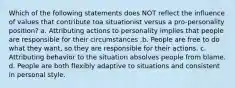 Which of the following statements does NOT reflect the influence of values that contribute toa situationist versus a pro-personality position? a. Attributing actions to personality implies that people are responsible for their circumstances .b. People are free to do what they want, so they are responsible for their actions. c. Attributing behavior to the situation absolves people from blame. d. People are both flexibly adaptive to situations and consistent in personal style.