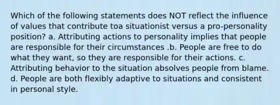 Which of the following statements does NOT reflect the influence of values that contribute toa situationist versus a pro-personality position? a. Attributing actions to personality implies that people are responsible for their circumstances .b. People are free to do what they want, so they are responsible for their actions. c. Attributing behavior to the situation absolves people from blame. d. People are both flexibly adaptive to situations and consistent in personal style.