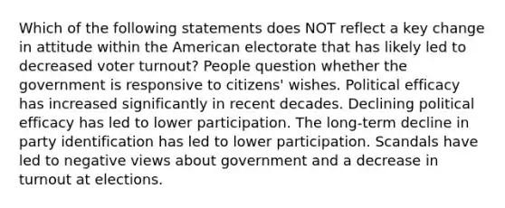 Which of the following statements does NOT reflect a key change in attitude within the American electorate that has likely led to decreased voter turnout? People question whether the government is responsive to citizens' wishes. Political efficacy has increased significantly in recent decades. Declining political efficacy has led to lower participation. The long-term decline in party identification has led to lower participation. Scandals have led to negative views about government and a decrease in turnout at elections.