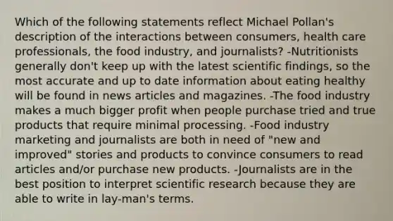 Which of the following statements reflect Michael Pollan's description of the interactions between consumers, health care professionals, the food industry, and journalists? -Nutritionists generally don't keep up with the latest scientific findings, so the most accurate and up to date information about eating healthy will be found in news articles and magazines. -The food industry makes a much bigger profit when people purchase tried and true products that require minimal processing. -Food industry marketing and journalists are both in need of "new and improved" stories and products to convince consumers to read articles and/or purchase new products. -Journalists are in the best position to interpret scientific research because they are able to write in lay-man's terms.