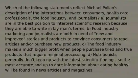 Which of the following statements reflect Michael Pollan's description of the interactions between consumers, health care professionals, the food industry, and journalists? a) Journalists are in the best position to interpret scientific research because they are able to write in lay-man's terms. b) Food industry marketing and journalists are both in need of "new and improved" stories and products to convince consumers to read articles and/or purchase new products. c) The food industry makes a much bigger profit when people purchase tried and true products that require minimal processing. d) Nutritionists generally don't keep up with the latest scientific findings, so the most accurate and up to date information about eating healthy will be found in news articles and magazines.