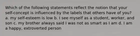 Which of the following statements reflect the notion that your self-concept is influenced by the labels that others have of you? a. my self-esteem is low b. I see myself as a student, worker, and son c. my brother always said I was not as smart as I am d. I am a happy, extroverted person