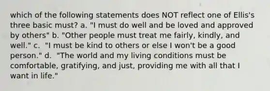 which of the following statements does NOT reflect one of Ellis's three basic must? a. "I must do well and be loved and approved by others" b. "Other people must treat me fairly, kindly, and well." c. ​ "I must be kind to others or else I won't be a good person." d. ​ "The world and my living conditions must be comfortable, gratifying, and just, providing me with all that I want in life."