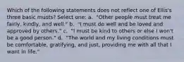 Which of the following statements does not reflect one of Ellis's three basic musts? Select one: a. ​ "Other people must treat me fairly, kindly, and well." b. ​ "I must do well and be loved and approved by others." c. ​ "I must be kind to others or else I won't be a good person." d. ​ "The world and my living conditions must be comfortable, gratifying, and just, providing me with all that I want in life."