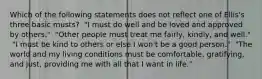 Which of the following statements does not reflect one of Ellis's three basic musts? ​ "I must do well and be loved and approved by others." ​ "Other people must treat me fairly, kindly, and well." ​ "I must be kind to others or else I won't be a good person." ​ "The world and my living conditions must be comfortable, gratifying, and just, providing me with all that I want in life."