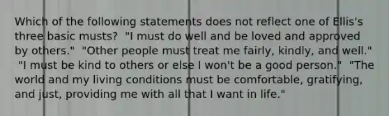 Which of the following statements does not reflect one of Ellis's three basic musts? ​ "I must do well and be loved and approved by others." ​ "Other people must treat me fairly, kindly, and well." ​ "I must be kind to others or else I won't be a good person." ​ "The world and my living conditions must be comfortable, gratifying, and just, providing me with all that I want in life."