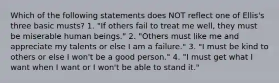 Which of the following statements does NOT reflect one of Ellis's three basic musts? 1. "If others fail to treat me well, they must be miserable human beings." 2. "Others must like me and appreciate my talents or else I am a failure." 3. "I must be kind to others or else I won't be a good person." 4. "I must get what I want when I want or I won't be able to stand it."