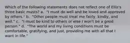 Which of the following statements does not reflect one of Ellis's three basic musts? a. ​ "I must do well and be loved and approved by others." b. ​ "Other people must treat me fairly, kindly, and well." c. ​ "I must be kind to others or else I won't be a good person." d. ​ "The world and my living conditions must be comfortable, gratifying, and just, providing me with all that I want in life."