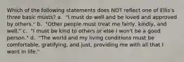Which of the following statements does NOT reflect one of Ellis's three basic musts? a. ​ "I must do well and be loved and approved by others." b. ​ "Other people must treat me fairly, kindly, and well." c. ​ "I must be kind to others or else I won't be a good person." d. ​ "The world and my living conditions must be comfortable, gratifying, and just, providing me with all that I want in life."
