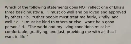 Which of the following statements does NOT reflect one of Ellis's three basic musts? a. ​ "I must do well and be loved and approved by others." b. ​ "Other people must treat me fairly, kindly, and well." c. ​ "I must be kind to others or else I won't be a good person." d. ​ "The world and my living conditions must be comfortable, gratifying, and just, providing me with all that I want in life."