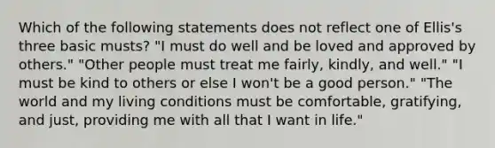 Which of the following statements does not reflect one of Ellis's three basic musts? "I must do well and be loved and approved by others." "Other people must treat me fairly, kindly, and well." "I must be kind to others or else I won't be a good person." "The world and my living conditions must be comfortable, gratifying, and just, providing me with all that I want in life."