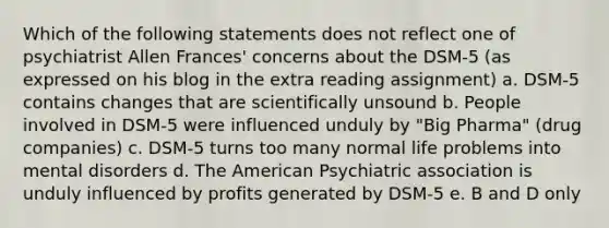 Which of the following statements does not reflect one of psychiatrist Allen Frances' concerns about the DSM-5 (as expressed on his blog in the extra reading assignment) a. DSM-5 contains changes that are scientifically unsound b. People involved in DSM-5 were influenced unduly by "Big Pharma" (drug companies) c. DSM-5 turns too many normal life problems into mental disorders d. The American Psychiatric association is unduly influenced by profits generated by DSM-5 e. B and D only