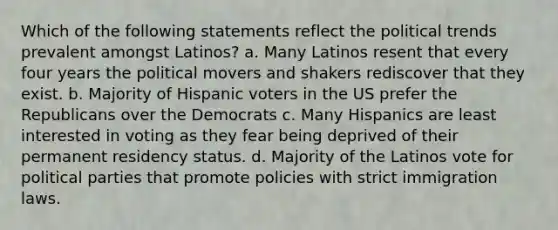 Which of the following statements reflect the political trends prevalent amongst Latinos? a. Many Latinos resent that every four years the political movers and shakers rediscover that they exist. b. Majority of Hispanic voters in the US prefer the Republicans over the Democrats c. Many Hispanics are least interested in voting as they fear being deprived of their permanent residency status. d. Majority of the Latinos vote for political parties that promote policies with strict immigration laws.