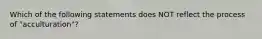 Which of the following statements does NOT reflect the process of "acculturation"?