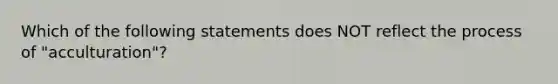 Which of the following statements does NOT reflect the process of "acculturation"?