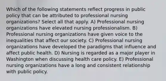 Which of the following statements reflect progress in public policy that can be attributed to professional nursing organizations? Select all that apply. A) Professional nursing organizations have elevated nursing professionalism. B) Professional nursing organizations have given voice to the inequalities that affect our society. C) Professional nursing organizations have developed the paradigms that influence and affect public health. D) Nursing is regarded as a major player in Washington when discussing health care policy. E) Professional nursing organizations have a long and consistent relationship with public policy.