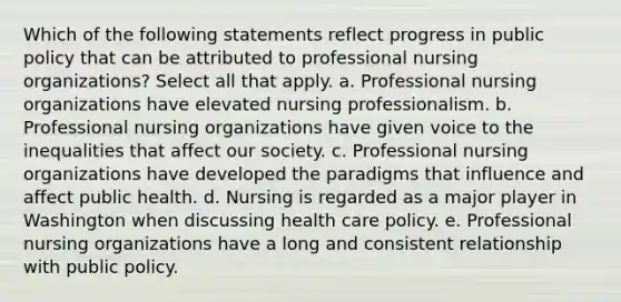 Which of the following statements reflect progress in public policy that can be attributed to professional nursing organizations? Select all that apply. a. Professional nursing organizations have elevated nursing professionalism. b. Professional nursing organizations have given voice to the inequalities that affect our society. c. Professional nursing organizations have developed the paradigms that influence and affect public health. d. Nursing is regarded as a major player in Washington when discussing health care policy. e. Professional nursing organizations have a long and consistent relationship with public policy.