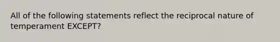 All of the following statements reflect the reciprocal nature of temperament EXCEPT?