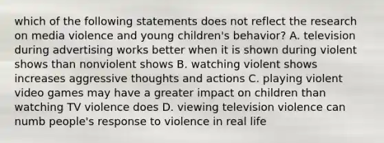 which of the following statements does not reflect the research on media violence and young children's behavior? A. television during advertising works better when it is shown during violent shows than nonviolent shows B. watching violent shows increases aggressive thoughts and actions C. playing violent video games may have a greater impact on children than watching TV violence does D. viewing television violence can numb people's response to violence in real life