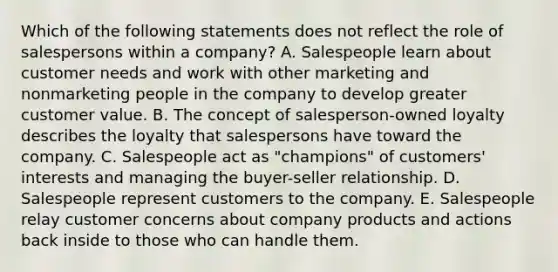 Which of the following statements does not reflect the role of salespersons within a​ company? A. Salespeople learn about customer needs and work with other marketing and nonmarketing people in the company to develop greater customer value. B. The concept of​ salesperson-owned loyalty describes the loyalty that salespersons have toward the company. C. Salespeople act as​ "champions" of​ customers' interests and managing the buyer-seller relationship. D. Salespeople represent customers to the company. E. Salespeople relay customer concerns about company products and actions back inside to those who can handle them.