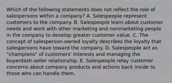 Which of the following statements does not reflect the role of salespersons within a​ company? A. Salespeople represent customers to the company. B. Salespeople learn about customer needs and work with other marketing and nonmarketing people in the company to develop greater customer value. C. The concept of​ salesperson-owned loyalty describes the loyalty that salespersons have toward the company. D. Salespeople act as​ "champions" of​ customers' interests and managing the buyerdash-seller relationship. E. Salespeople relay customer concerns about company products and actions back inside to those who can handle them.