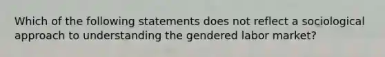 Which of the following statements does not reflect a sociological approach to understanding the gendered labor market?