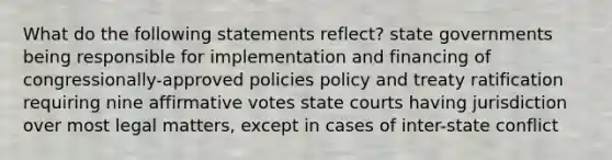 What do the following statements reflect? state governments being responsible for implementation and financing of congressionally-approved policies policy and treaty ratification requiring nine affirmative votes state courts having jurisdiction over most legal matters, except in cases of inter-state conflict