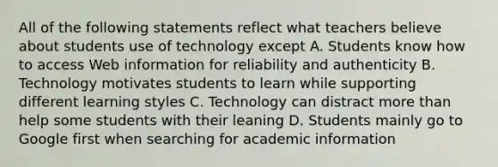 All of the following statements reflect what teachers believe about students use of technology except A. Students know how to access Web information for reliability and authenticity B. Technology motivates students to learn while supporting different learning styles C. Technology can distract more than help some students with their leaning D. Students mainly go to Google first when searching for academic information