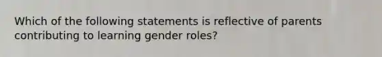 Which of the following statements is reflective of parents contributing to learning gender roles?