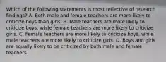 Which of the following statements is most reflective of research findings? A. Both male and female teachers are more likely to criticize boys than girls. B. Male teachers are more likely to criticize boys, while female teachers are more likely to criticize girls. C. Female teachers are more likely to criticize boys, while male teachers are more likely to criticize girls. D. Boys and girls are equally likely to be criticized by both male and female teachers.