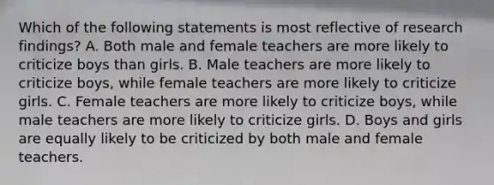 Which of the following statements is most reflective of research findings? A. Both male and female teachers are more likely to criticize boys than girls. B. Male teachers are more likely to criticize boys, while female teachers are more likely to criticize girls. C. Female teachers are more likely to criticize boys, while male teachers are more likely to criticize girls. D. Boys and girls are equally likely to be criticized by both male and female teachers.