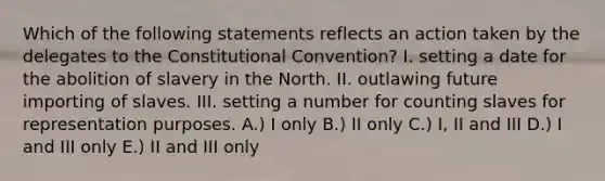 Which of the following statements reflects an action taken by the delegates to the Constitutional Convention? I. setting a date for the abolition of slavery in the North. II. outlawing future importing of slaves. III. setting a number for counting slaves for representation purposes. A.) I only B.) II only C.) I, II and III D.) I and III only E.) II and III only