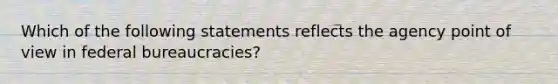 Which of the following statements reflects the agency point of view in federal bureaucracies?