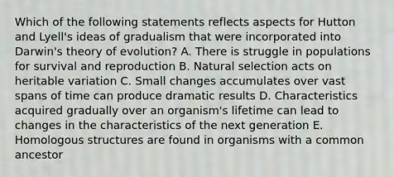 Which of the following statements reflects aspects for Hutton and Lyell's ideas of gradualism that were incorporated into Darwin's theory of evolution? A. There is struggle in populations for survival and reproduction B. Natural selection acts on heritable variation C. Small changes accumulates over vast spans of time can produce dramatic results D. Characteristics acquired gradually over an organism's lifetime can lead to changes in the characteristics of the next generation E. Homologous structures are found in organisms with a common ancestor